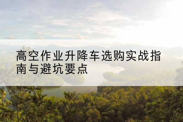 江宁升降车怎么选-高空作业升降车选购实战指南与避坑要点