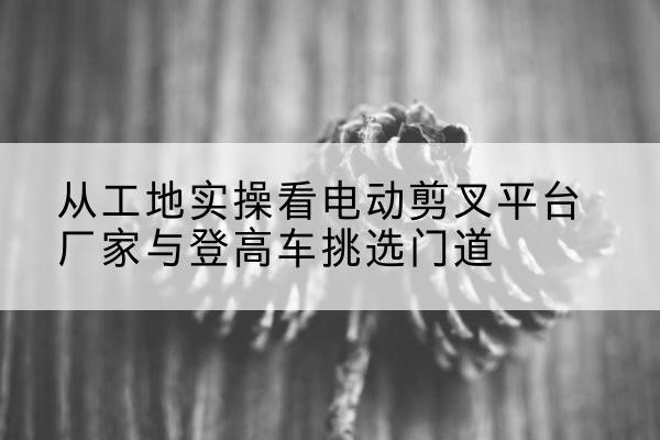 江宁电动剪叉升降平台厂家-从工地实操看电动剪叉平台厂家与登高车挑选门道