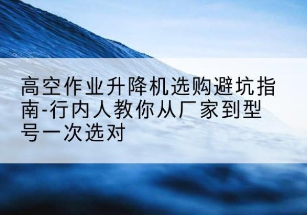 江宁升降平台厂家-高空作业升降机选购避坑指南-行内人教你从厂家到型号一次选对