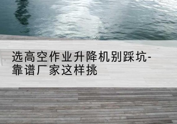 江宁剪叉式升降机厂家-选高空作业升降机别踩坑-靠谱厂家这样挑