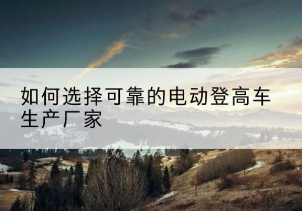 江宁电动登高车厂家-如何选择可靠的电动登高车生产厂家