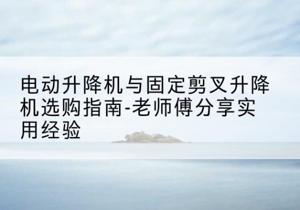 江宁电动升降机怎么选-电动升降机与固定剪叉升降机选购指南-老师傅分享实用经验