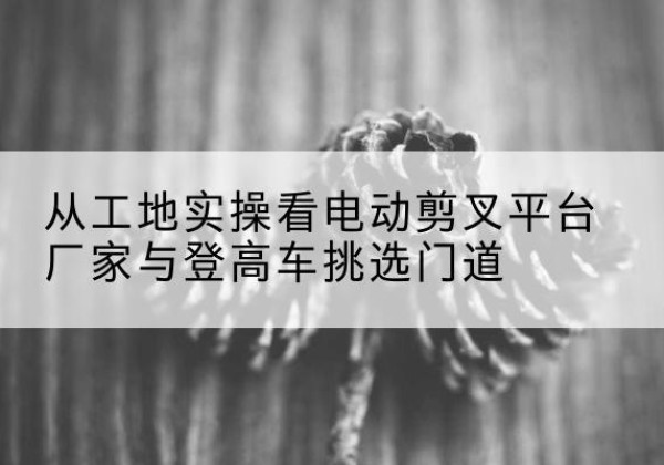 江宁电动剪叉升降平台厂家-从工地实操看电动剪叉平台厂家与登高车挑选门道