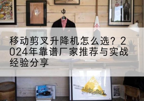 江宁升降平台厂家推荐-移动剪叉升降机怎么选？2024年靠谱厂家推荐与实战经验分享