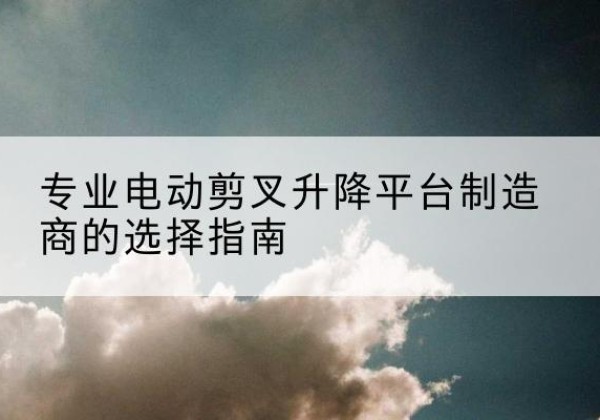 江宁电动剪叉升降平台厂家-专业电动剪叉升降平台制造商的选择指南